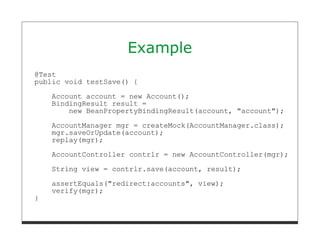Example
@Test
public void testSave() {
    Account account = new Account();
    BindingResult result =
        new BeanPropertyBindingResult(account, "account");
    AccountManager mgr = createMock(AccountManager.class);
    mgr.saveOrUpdate(account);
    replay(mgr);
    AccountController contrlr = new AccountController(mgr);

    String view = contrlr.save(account, result);
    assertEquals("redirect:accounts", view);
    verify(mgr);
}
 