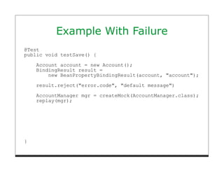 Example With Failure
@Test
public void testSave() {

    Account account = new Account();
    BindingResult result =
        new BeanPropertyBindingResult(account, "account");

    result.reject("error.code", "default message")
    AccountManager mgr = createMock(AccountManager.class);
    replay(mgr);




}
 