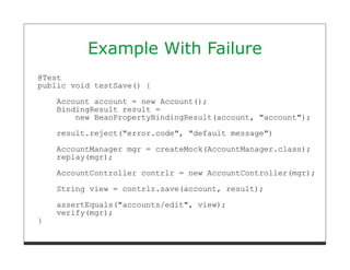 Example With Failure
@Test
public void testSave() {

    Account account = new Account();
    BindingResult result =
        new BeanPropertyBindingResult(account, "account");
    result.reject("error.code", "default message")
    AccountManager mgr = createMock(AccountManager.class);
    replay(mgr);
    AccountController contrlr = new AccountController(mgr);
    String view = contrlr.save(account, result);
    assertEquals("accounts/edit", view);
    verify(mgr);
}
 