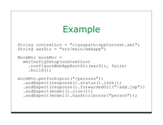 Example
String contextLoc = "classpath:appContext.xml";
String warDir = "src/main/webapp";
MockMvc mockMvc =
  xmlConfigSetup(contextLoc)
    .configureWebAppRootDir(warDir, false)
    .build();

mockMvc.perform(post("/persons"))
  .andExpect(response().status().isOk())
  .andExpect(response().forwardedUrl("/add.jsp"))
  .andExpect(model().size(1))
  .andExpect(model().hasAttributes("person"));
 