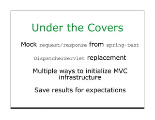 Under the Covers
Mock request/response from spring-test

    DispatcherServlet   replacement

   Multiple ways to initialize MVC
            infrastructure

    Save results for expectations
 