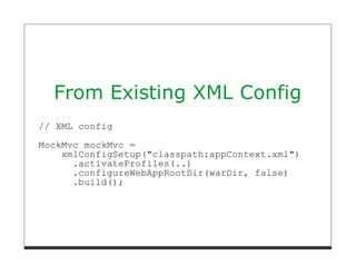 From Existing XML Config
// XML config
MockMvc mockMvc =
    xmlConfigSetup("classpath:appContext.xml")
      .activateProfiles(..)
      .configureWebAppRootDir(warDir, false)
      .build();
 