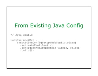 From Existing Java Config
// Java config
MockMvc mockMvc =
    annotationConfigSetup(WebConfig.class)
      .activateProfiles(..)
      .configureWebAppRootDir(warDir, false)
      .build();
 