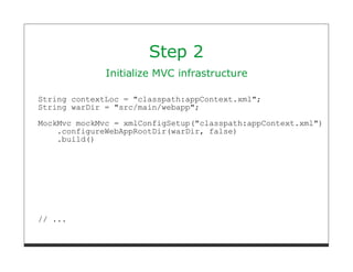 Step 2
              Initialize MVC infrastructure

String contextLoc = "classpath:appContext.xml";
String warDir = "src/main/webapp";
MockMvc mockMvc = xmlConfigSetup("classpath:appContext.xml")
    .configureWebAppRootDir(warDir, false)
    .build()




// ...
 
