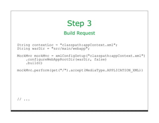 Step 3
                     Build Request

String contextLoc = "classpath:appContext.xml";
String warDir = "src/main/webapp";
MockMvc mockMvc = xmlConfigSetup("classpath:appContext.xml")
    .configureWebAppRootDir(warDir, false)
    .build()

mockMvc.perform(get("/").accept(MediaType.APPLICATION_XML))




// ...
 