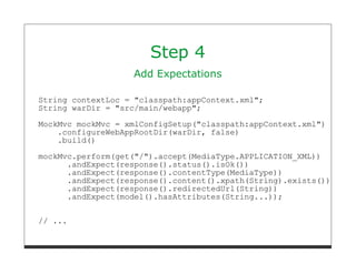 Step 4
                   Add Expectations

String contextLoc = "classpath:appContext.xml";
String warDir = "src/main/webapp";
MockMvc mockMvc = xmlConfigSetup("classpath:appContext.xml")
    .configureWebAppRootDir(warDir, false)
    .build()
mockMvc.perform(get("/").accept(MediaType.APPLICATION_XML))
      .andExpect(response().status().isOk())
      .andExpect(response().contentType(MediaType))
      .andExpect(response().content().xpath(String).exists())
      .andExpect(response().redirectedUrl(String))
      .andExpect(model().hasAttributes(String...));


// ...
 