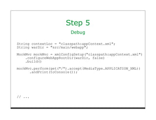 Step 5
                         Debug

String contextLoc = "classpath:appContext.xml";
String warDir = "src/main/webapp";
MockMvc mockMvc = xmlConfigSetup("classpath:appContext.xml")
    .configureWebAppRootDir(warDir, false)
    .build()
mockMvc.perform(get("/").accept(MediaType.APPLICATION_XML))
      .andPrint(toConsole());




// ...
 