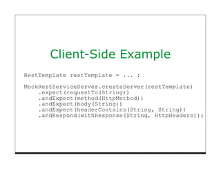 Client-Side Example
RestTemplate restTemplate = ... ;

MockRestServiceServer.createServer(restTemplate)
    .expect(requestTo(String))
    .andExpect(method(HttpMethod))
    .andExpect(body(String))
    .andExpect(headerContains(String, String))
    .andRespond(withResponse(String, HttpHeaders));
 
