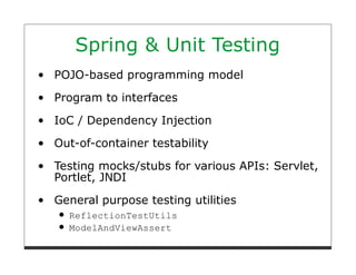 Spring & Unit Testing
POJO-based programming model

Program to interfaces
IoC / Dependency Injection

Out-of-container testability

Testing mocks/stubs for various APIs: Servlet,
Portlet, JNDI

General purpose testing utilities
  ReflectionTestUtils
  ModelAndViewAssert
 
