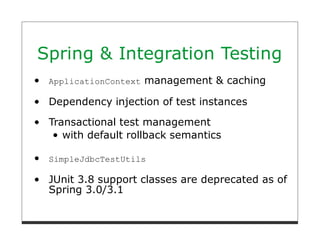 Spring & Integration Testing
 ApplicationContext   management & caching

 Dependency injection of test instances

 Transactional test management
    with default rollback semantics

 SimpleJdbcTestUtils

 JUnit 3.8 support classes are deprecated as of
 Spring 3.0/3.1
 