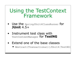 Using the TestContext
     Framework
Use the SpringJUnit4ClassRunner for
JUnit 4.5+
Instrument test class with
TestContextManager for TestNG

Extend one of the base classes
  Abstract(Transactional)[JUnit4|TestNG]Spri
 