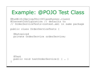 Example: @POJO Test Class
@RunWith(SpringJUnit4ClassRunner.class)
@ContextConfiguration // defaults to
// OrderServiceTests-context.xml in same package

public class OrderServiceTests {
    @Autowired
    private OrderService orderService;




    @Test
    public void testOrderService() { … }
}
 