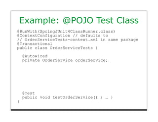 Example: @POJO Test Class
@RunWith(SpringJUnit4ClassRunner.class)
@ContextConfiguration // defaults to
// OrderServiceTests-context.xml in same package
@Transactional
public class OrderServiceTests {

    @Autowired
    private OrderService orderService;




    @Test
    public void testOrderService() { … }
}
 