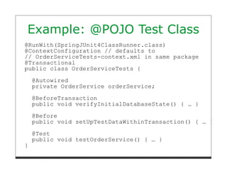 Example: @POJO Test Class
@RunWith(SpringJUnit4ClassRunner.class)
@ContextConfiguration // defaults to
// OrderServiceTests-context.xml in same package
@Transactional
public class OrderServiceTests {

    @Autowired
    private OrderService orderService;

    @BeforeTransaction
    public void verifyInitialDatabaseState() { … }

    @Before
    public void setUpTestDataWithinTransaction() { … }

    @Test
    public void testOrderService() { … }
}
 
