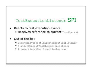 TestExecutionListener             SPI
Reacts to test execution events
  Receives reference to current TestContext

Out of the box:
  DependencyInjectionTestExecutionListener
  DirtiesContextTestExecutionListener
  TransactionalTestExecutionListener
 