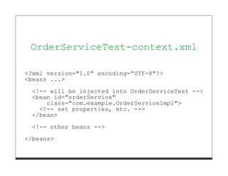 OrderServiceTest-context.xml

<?xml version="1.0" encoding="UTF-8"?>
<beans ...>

  <!-- will be injected into OrderServiceTest -->
  <bean id="orderService"
      class="com.example.OrderServiceImpl">
    <!-- set properties, etc. -->
  </bean>

  <!-- other beans -->
</beans>
 