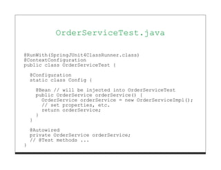 OrderServiceTest.java

@RunWith(SpringJUnit4ClassRunner.class)
@ContextConfiguration
public class OrderServiceTest {

    @Configuration
    static class Config {
        @Bean // will be injected into OrderServiceTest
        public OrderService orderService() {
          OrderService orderService = new OrderServiceImpl();
          // set properties, etc.
          return orderService;
        }
    }
    @Autowired
    private OrderService orderService;
    // @Test methods ...
}
 