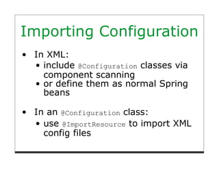 Importing Configuration
 In XML:
   include @Configuration classes via
   component scanning
   or define them as normal Spring
   beans

 In an @Configuration class:
   use @ImportResource to import XML
   config files
 