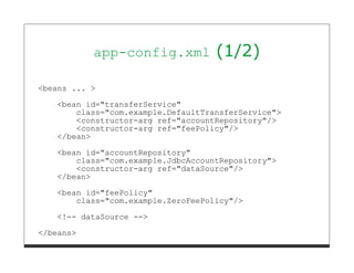 app-config.xml           (1/2)

<beans ... >

   <bean id="transferService"
       class="com.example.DefaultTransferService">
       <constructor-arg ref="accountRepository"/>
       <constructor-arg ref="feePolicy"/>
   </bean>

   <bean id="accountRepository"
       class="com.example.JdbcAccountRepository">
       <constructor-arg ref="dataSource"/>
   </bean>
   <bean id="feePolicy"
       class="com.example.ZeroFeePolicy"/>
   <!-- dataSource -->

</beans>
 