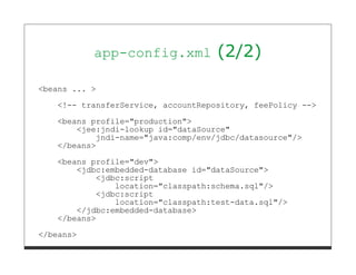 app-config.xml           (2/2)

<beans ... >
   <!-- transferService, accountRepository, feePolicy -->
   <beans profile="production">
       <jee:jndi-lookup id="dataSource"
           jndi-name="java:comp/env/jdbc/datasource"/>
   </beans>
   <beans profile="dev">
       <jdbc:embedded-database id="dataSource">
           <jdbc:script
               location="classpath:schema.sql"/>
           <jdbc:script
               location="classpath:test-data.sql"/>
       </jdbc:embedded-database>
   </beans>
</beans>
 