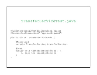 TransferServiceTest.java

@RunWith(SpringJUnit4ClassRunner.class)
@ContextConfiguration("/app-config.xml")
public class TransferServiceTest {
    @Autowired
    private TransferService transferService;
    @Test
    public void testTransferService() {
        // test the transferService
    }
}
 