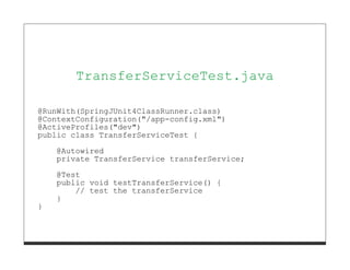 TransferServiceTest.java

@RunWith(SpringJUnit4ClassRunner.class)
@ContextConfiguration("/app-config.xml")
@ActiveProfiles("dev")
public class TransferServiceTest {
    @Autowired
    private TransferService transferService;
    @Test
    public void testTransferService() {
        // test the transferService
    }
}
 