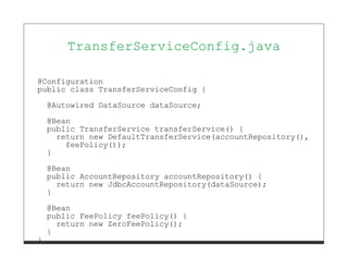TransferServiceConfig.java

@Configuration
public class TransferServiceConfig {

    @Autowired DataSource dataSource;

    @Bean
    public TransferService transferService() {
      return new DefaultTransferService(accountRepository(),
        feePolicy());
    }
    @Bean
    public AccountRepository accountRepository() {
      return new JdbcAccountRepository(dataSource);
    }
    @Bean
    public FeePolicy feePolicy() {
      return new ZeroFeePolicy();
    }
}
 