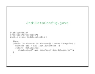 }




              JndiDataConfig.java

@Configuration
@Profile("production")
public class JndiDataConfig {

    @Bean
    public DataSource dataSource() throws Exception {
      Context ctx = new InitialContext();
      return (DataSource)
        ctx.lookup("java:comp/env/jdbc/datasource");
    }
}
 
