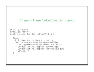 StandaloneDataConfig.java

@Configuration
@Profile("dev")
public class StandaloneDataConfig {
    @Bean
    public DataSource dataSource() {
      return new EmbeddedDatabaseBuilder()
        .setType(EmbeddedDatabaseType.HSQL)
        .addScript("classpath:schema.sql")
        .addScript("classpath:test-data.sql")
        .build();
    }
}
 