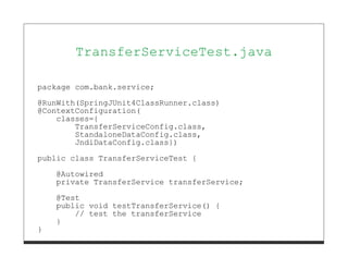 TransferServiceTest.java

package com.bank.service;
@RunWith(SpringJUnit4ClassRunner.class)
@ContextConfiguration(
    classes={
        TransferServiceConfig.class,
        StandaloneDataConfig.class,
        JndiDataConfig.class})
public class TransferServiceTest {
    @Autowired
    private TransferService transferService;

    @Test
    public void testTransferService() {
        // test the transferService
    }
}
 