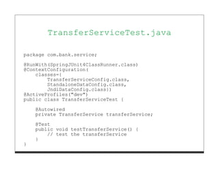 TransferServiceTest.java

package com.bank.service;
@RunWith(SpringJUnit4ClassRunner.class)
@ContextConfiguration(
    classes={
        TransferServiceConfig.class,
        StandaloneDataConfig.class,
        JndiDataConfig.class})
@ActiveProfiles("dev")
public class TransferServiceTest {
    @Autowired
    private TransferService transferService;
    @Test
    public void testTransferService() {
        // test the transferService
    }
}
 