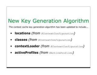 New Key Generation Algorithm
The context cache key generation algorithm has been updated to include...


     locations (from @ContextConfiguration)

     classes (from @ContextConfiguration)

     contextLoader (from @ContextConfiguration)

     activeProfiles (from @ActiveProfiles)
 