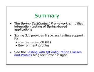 Summary
The Spring TestContext Framework simplifies
integration testing of Spring-based
applications
Spring 3.1 provides first-class testing support
for:
   @Configuration classes
   Environment profiles

See the Testing with @Configuration Classes
and Profiles blog for further insight
 