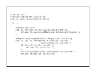@Controller
@RequestMapping("/accounts")
public class AccountController {

// ...
    @ModelAttribute
    public Account getAccount(String number) {
        return this.accountManager.getAccount(number);
    }

    @RequestMapping(method = RequestMethod.POST)
    public String save(@Valid Account account,
                        BindingResult result) {
        if (result.hasErrors()) {
            return "accounts/edit";
        }
        this.accountManager.saveOrUpdate(account);
        return "redirect:accounts";
    }

}
 