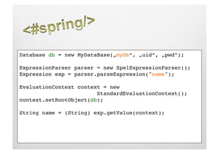 Database db = new MyDataBase(„myDb“, „uid“, „pwd“);!

ExpressionParser parser = new SpelExpressionParser();!
Expression exp = parser.parseExpression("name");!

EvaluationContext context = new    !     !     ! 
     !     !     !     !StandardEvaluationContext();!
context.setRootObject(db);!

String name = (String) exp.getValue(context);!
 