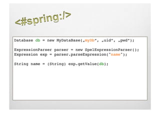 Database db = new MyDataBase(„myDb“, „uid“, „pwd“);!

ExpressionParser parser = new SpelExpressionParser();!
Expression exp = parser.parseExpression("name");!

String name = (String) exp.getValue(db);!
 