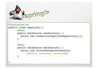 @Configuration!
public class AppConfig {!
     !@Bean!
     !public FooService fooService() {!
         return new FooServiceImpl(fooRepository());!
     !}!

     !@Bean!
     !public DataSource dataSource() { !
         return new DriverManagerDataSource(!
     !      !jdbcUrl, username, password);!
     !}!

}!
 