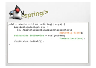 public static void main(String[] args) {!
    ApplicationContext ctx = !
     !new AnnotationConfigApplicationContext(!
     !     !     !     !     !     !AppConfig.class);!
    FooService fooService = ctx.getBean(!
     !     !     !     !     !     !FooService.class);!
    fooService.doStuff();!
}!
 