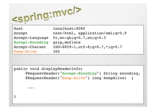 Host              localhost:8080!
Accept            text/html, application/xml;q=0.9!
Accept-Language   fr,en-gb;q=0.7,en;q=0.3!
Accept-Encoding   gzip,deflate!
Accept-Charset    ISO-8859-1,utf-8;q=0.7,*;q=0.7!
Keep-Alive        300!



public void displayHeaderInfo(!
     @RequestHeader("Accept-Encoding") String encoding,!
     @RequestHeader("Keep-Alive") long keepAlive) {!

     !...!

}!
 