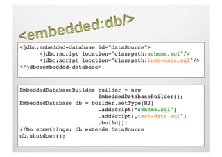 <jdbc:embedded-database id="dataSource">!
      <jdbc:script location="classpath:schema.sql"/>!
      <jdbc:script location="classpath:test-data.sql"/>!
</jdbc:embedded-database>!



EmbeddedDatabaseBuilder builder = new    !     ! 
     !     !     !     !EmbeddedDatabaseBuilder();!
EmbeddedDatabase db = builder.setType(H2)!
     !     !     !     !.addScript(“schema.sql")!
     !     !     !     !.addScript(„test-data.sql")!
     !     !     !     !.build();!
//Do somethings: db extends DataSource!
db.shutdown();!
 