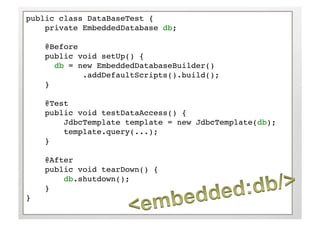 public class DataBaseTest {!
    private EmbeddedDatabase db;!

     @Before!
     public void setUp() {!
      !db = new EmbeddedDatabaseBuilder()!
      !     !.addDefaultScripts().build();!    !!
     }!

     @Test!
     public void testDataAccess() {!
         JdbcTemplate template = new JdbcTemplate(db);!
         template.query(...);!
     }!

     @After!
     public void tearDown() {!
         db.shutdown();!
     }!
}!
 