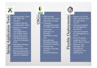 Spring Application Tools




                                                     OSGi




                                                                                     Flexible Deployments
                           •  Spring project, bean          •  OSGi bundle                                  •  Support for all the
                              and XML file                     overview and visual                             most common Java
                              wizards                          dependency graph                                EE application
                           •  Graphical Spring              •  Classpath                                       servers
                              configuration editor             management based                             •  Advanced support
                           •  Spring 3.0 support               on OSGi meta data                               for SpringSource
                              including                     •  Automatic                                       dm Server
                              @Configuration                   generation of                                •  Advanced support
                              and @Bean styles                 manifest                                        for SpringSource tc
                           •  Spring Web Flow                  dependency meta                                 Server
                              and Spring Batch                 data                                         •  Cloud Foundry
                              visual development            •  SpringSource                                    targeting for dm
                              tools                            Enterprise Bundle                               Server and tc Server
                           •  Spring Roo project               Repository browser                           •  VMware Lab
                              wizard and                    •  Manifest file                                   Manager and
                              development shell                validation and best                             Workstation
                           •  Spring Application               practice                                        integration and
                              blue prints and best             recommendations                                 deployment
                              practice validation
 