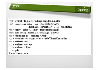 roo> project --topLevelPackage com.tenminutes
roo> persistence setup --provider HIBERNATE
                  --database HYPERSONIC_IN_MEMORY
roo> entity --class ~.Timer --testAutomatically
roo> field string --fieldName message --notNull
roo> controller all --package ~.web
roo> selenium test --controller ~.web.TimerController
roo> perform tests
roo> perform package
roo> perform eclipse
roo> quit
$ mvn tomcat:run
 
