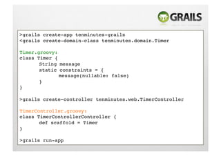 >grails create-app tenminutes-grails!
<grails create-domain-class tenminutes.domain.Timer!

Timer.groovy:!
class Timer {!
      !String message!
      !static constraints = {!
      !      !message(nullable: false)!
      !}!
}!

>grails create-controller tenminutes.web.TimerController!

TimerController.groovy:!
class TimerControllerController {!
      !def scaffold = Timer!
}!

>grails run-app!
 