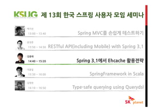 제 13회 한국 스프링 사용자 모임 세미나

: 백기선

 13:00 ~ 13:40                Spring MVC를 손쉽게 테스트하기
: 윤성준

 13:50 ~ 14:30   RESTful API(including Mobile) with Spring 3.1

: 김흥래

 14:40 ~ 15:20                Spring 3.1에서 Ehcache 활용전략
: 석종일

 15:30 ~ 16:00                      SpringFramework in Scala
: 김영한

 16:10 ~ 16:50              Type-safe querying using Querydsl
 