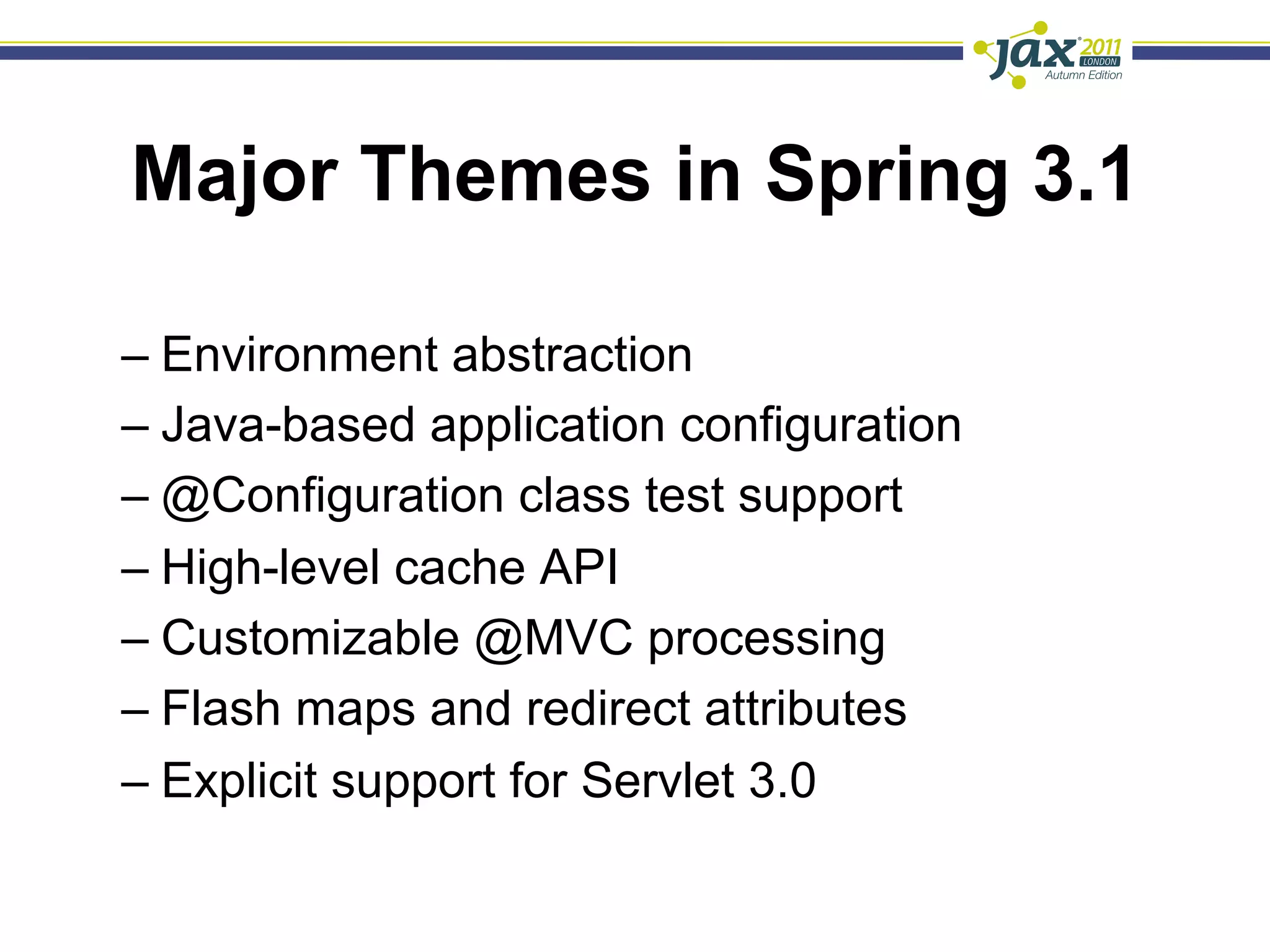 Major Themes in Spring 3.1

–  Environment abstraction
–  Java-based application configuration
–  @Configuration class test support
–  High-level cache API
–  Customizable @MVC processing
–  Flash maps and redirect attributes
–  Explicit support for Servlet 3.0
 