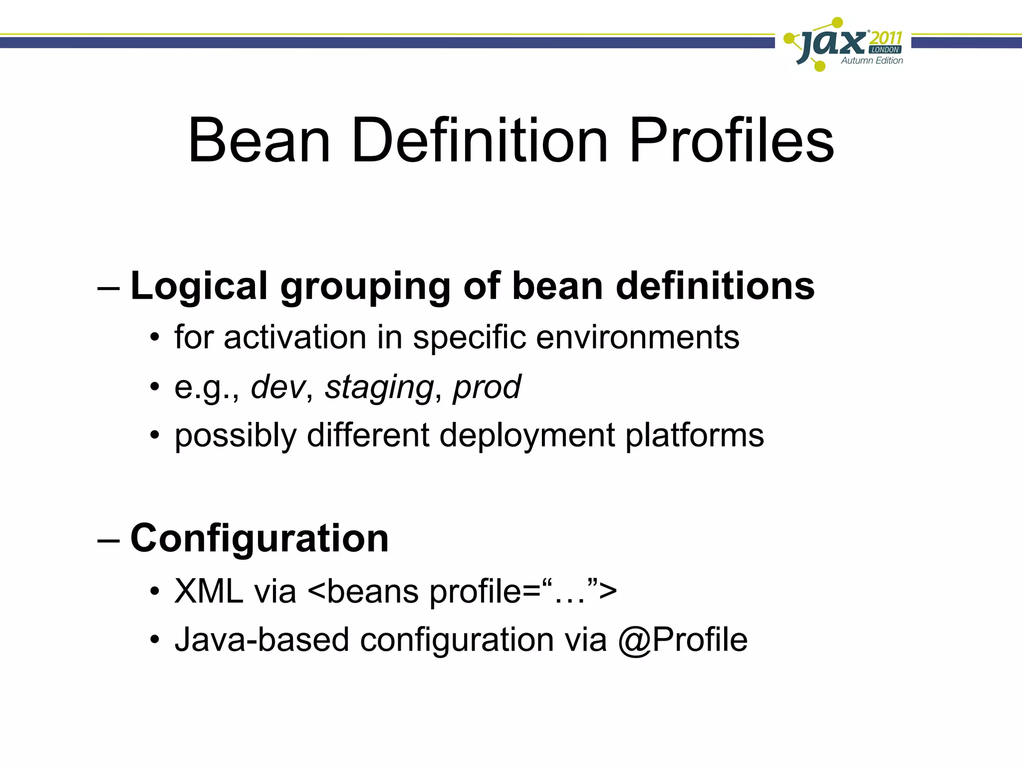 Bean Definition Profiles

–  Logical grouping of bean definitions
  •  for activation in specific environments
  •  e.g., dev, staging, prod
  •  possibly different deployment platforms


–  Configuration
  •  XML via <beans profile=“…”>
  •  Java-based configuration via @Profile
 