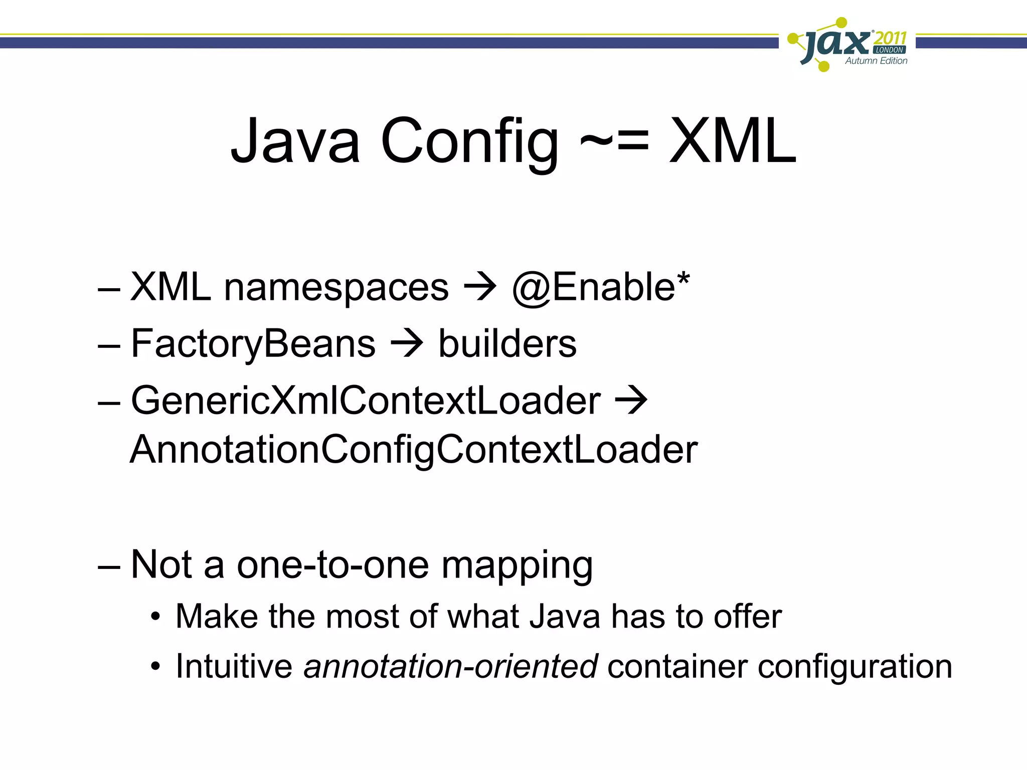 Java Config ~= XML

–  XML namespaces à @Enable*
–  FactoryBeans à builders
–  GenericXmlContextLoader à
   AnnotationConfigContextLoader

–  Not a one-to-one mapping
  •  Make the most of what Java has to offer
  •  Intuitive annotation-oriented container configuration
 