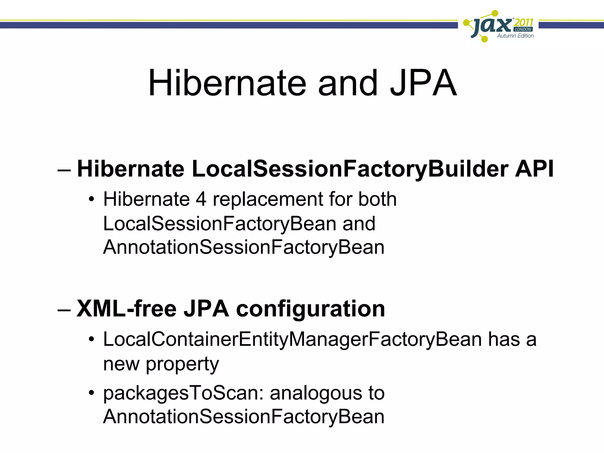 Hibernate and JPA

–  Hibernate LocalSessionFactoryBuilder API
  •  Hibernate 4 replacement for both
     LocalSessionFactoryBean and
     AnnotationSessionFactoryBean


–  XML-free JPA configuration
  •  LocalContainerEntityManagerFactoryBean has a
     new property
  •  packagesToScan: analogous to
     AnnotationSessionFactoryBean
 