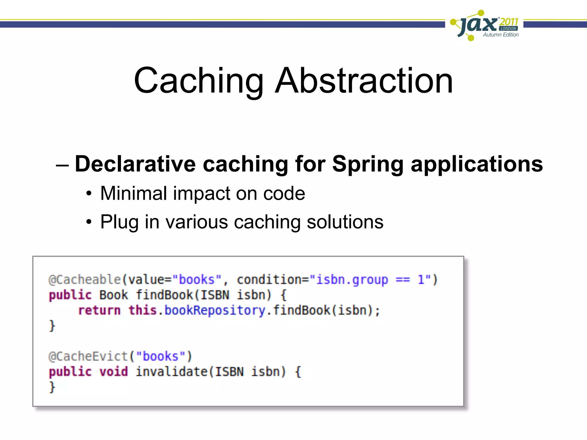 Caching Abstraction

–  Declarative caching for Spring applications
  •  Minimal impact on code
  •  Plug in various caching solutions

–  Key annotations @Cacheable and
   @CacheEvict
 